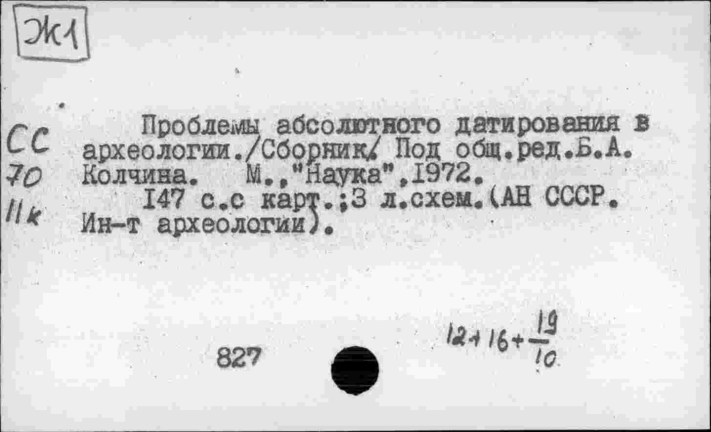 ﻿эм
р г	Проблемны абсолютного датирования в
археологии./Сборник/ Под общ.ред.Б.А.
7С> Колчина.	М•, *' Наука",1972.
/.	147 с.с карт.;3 л.схем.(АН СССР.
Ин-т археологии).
827
10